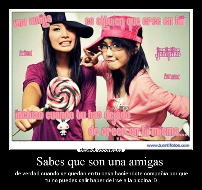 Sabes que son una amigas - de verdad cuando se quedan en tu casa haciéndote compañía por que
tu no puedes salir haber de irse a la piscina :D