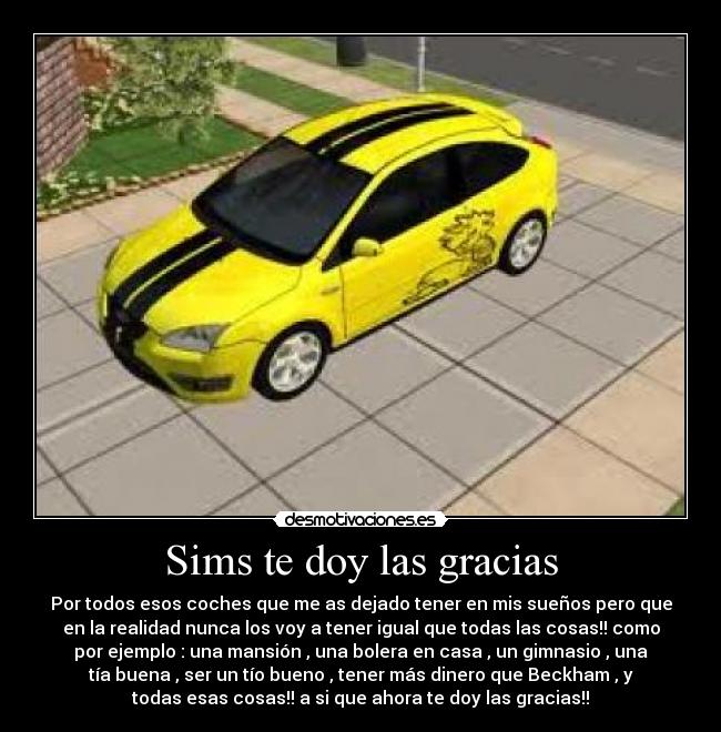 Sims te doy las gracias - Por todos esos coches que me as dejado tener en mis sueños pero que
en la realidad nunca los voy a tener igual que todas las cosas!! como
por ejemplo : una mansión , una bolera en casa , un gimnasio , una
tía buena , ser un tío bueno , tener más dinero que Beckham , y
todas esas cosas!! a si que ahora te doy las gracias!!