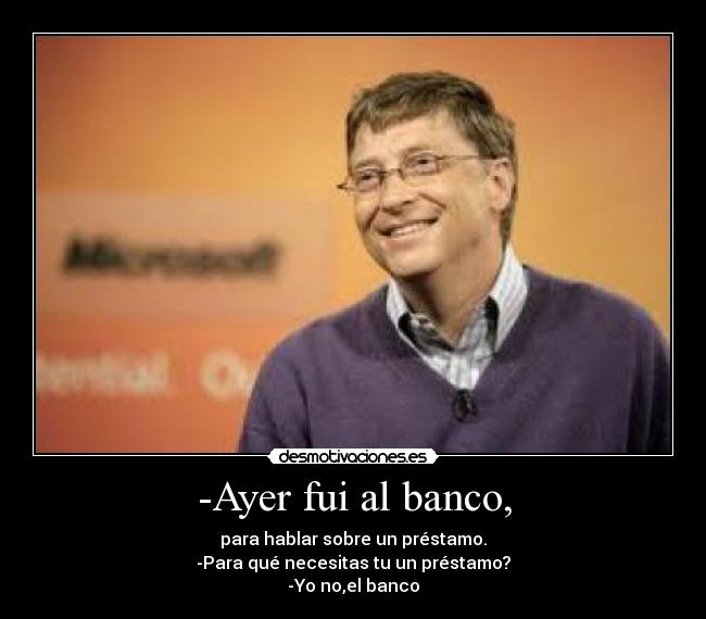 -Ayer fui al banco, - para hablar sobre un préstamo.
-Para qué necesitas tu un préstamo?
-Yo no,el banco