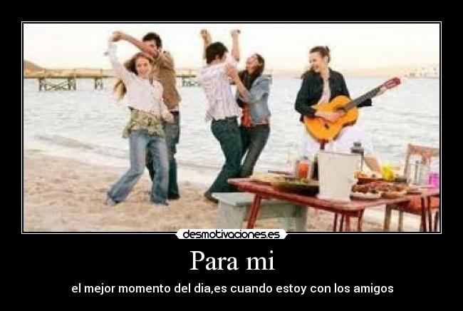 Para mi - el mejor momento del dia,es cuando estoy con los amigos