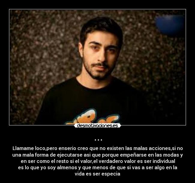 ... - Llamame loco,pero enserio creo que no existen las malas acciones,si no
una mala forma de ejecutarse asi que porque empeñarse en las modas y
en ser como el resto si el valor,el verdadero valor es ser individual
es lo que yo soy almenos y que menos de que si vas a ser algo en la
vida es ser especia