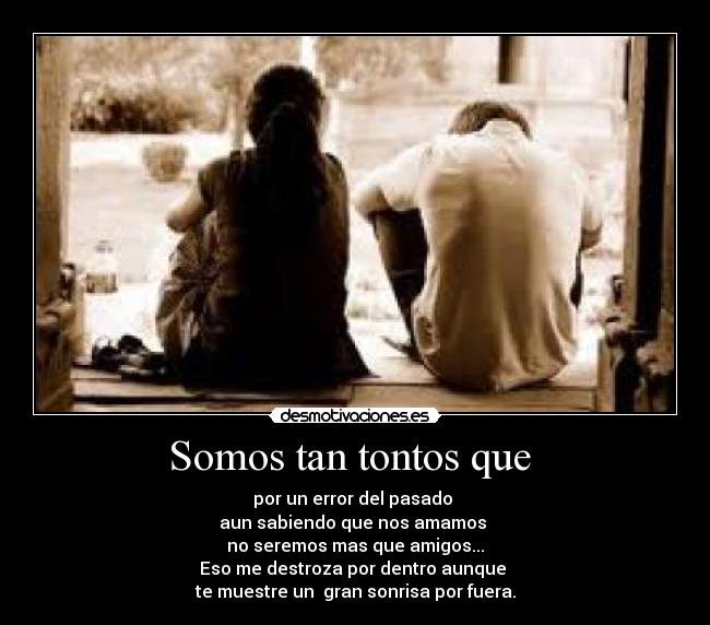 Somos tan tontos que - por un error del pasado
aun sabiendo que nos amamos
no seremos mas que amigos...
Eso me destroza por dentro aunque
te muestre un gran sonrisa por fuera.