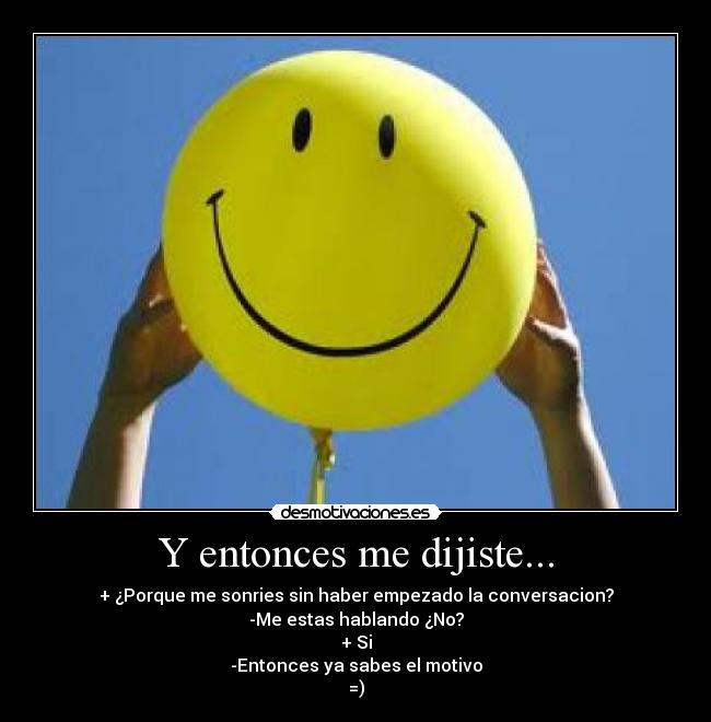 Y entonces me dijiste... - + ¿Porque me sonries sin haber empezado la conversacion?
-Me estas hablando ¿No?
+ Si
-Entonces ya sabes el motivo
=)