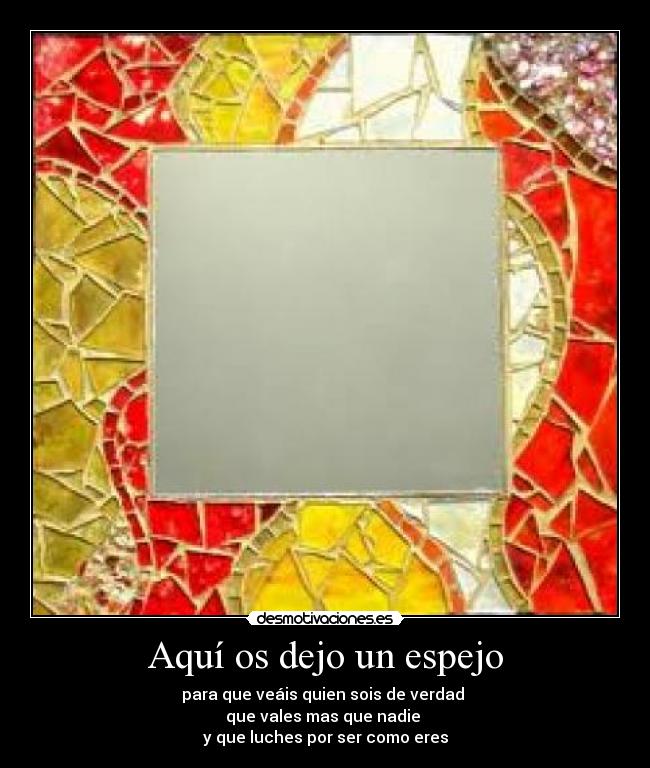 Aquí os dejo un espejo - para que veáis quien sois de verdad
que vales mas que nadie
y que luches por ser como eres
