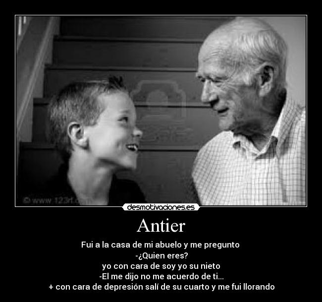 Antier - Fui a la casa de mi abuelo y me pregunto
-¿Quien eres?
yo con cara de soy yo su nieto
-El me dijo no me acuerdo de ti...
+ con cara de depresión salí de su cuarto y me fui llorando