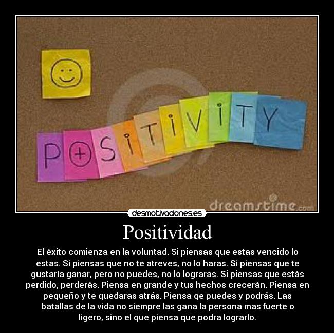 Positividad - El éxito comienza en la voluntad. Si piensas que estas vencido lo
estas. Si piensas que no te atreves, no lo haras. Si piensas que te
gustaría ganar, pero no puedes, no lo lograras. Si piensas que estás
perdido, perderás. Piensa en grande y tus hechos crecerán. Piensa en
pequeño y te quedaras atrás. Piensa qe puedes y podrás. Las
batallas de la vida no siempre las gana la persona mas fuerte o
ligero, sino el que piensa que podra lograrlo.