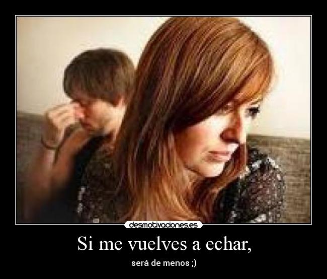 Si me vuelves a echar, - será de menos ;)