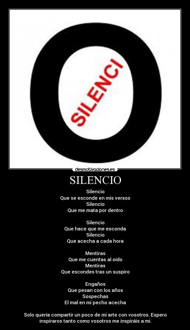 SILENCIO - Silencio
Que se esconde en mis versos
Silencio
Que me mata por dentro
Silencio
Que hace que me esconda
Silencio
Que acecha a cada hora
Mentiras
Que me cuentas al oído
Mentiras
Que escondes tras un suspiro
Engaños
Que pesan con los años
Sospechas
El mal en mi pecho acecha
Solo quería compartir un poco de mi arte con vosotros. Espero
inspiraros tanto como vosotros me inspiráis a mi.