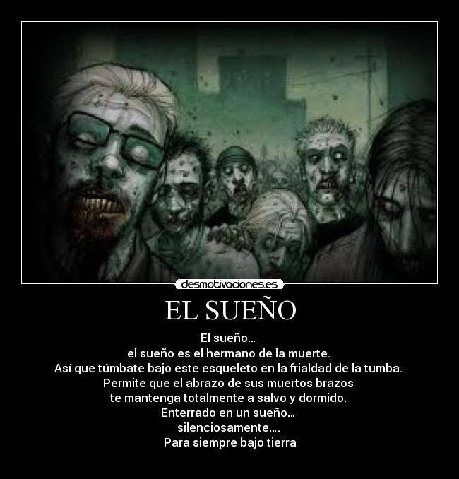 EL SUEÑO - El sueño…
el sueño es el hermano de la muerte.
Así que túmbate bajo este esqueleto en la frialdad de la tumba.
Permite que el abrazo de sus muertos brazos
te mantenga totalmente a salvo y dormido.
Enterrado en un sueño…
silenciosamente….
Para siempre bajo tierra