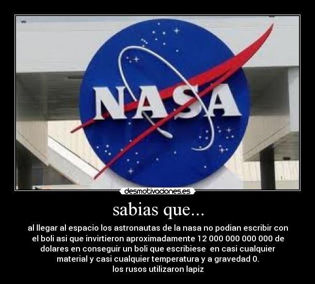 sabias que... - al llegar al espacio los astronautas de la nasa no podian escribir con
el boli asi que invirtieron aproximadamente 12 000 000 000 000 de
dolares en conseguir un boli que escribiese  en casi cualquier
material y casi cualquier temperatura y a gravedad 0.
los rusos utilizaron lapiz