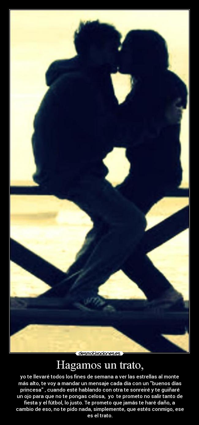 Hagamos un trato, - yo te llevaré todos los fines de semana a ver las estrellas al monte
más alto, te voy a mandar un mensaje cada día con un buenos días
princesa , cuando esté hablando con otra te sonreiré y te guiñaré
un ojo para que no te pongas celosa, yo te prometo no salir tanto de
fiesta y el fútbol, lo justo. Te prometo que jamás te haré daño, a
cambio de eso, no te pido nada, simplemente, que estés conmigo, ese
es el trato.