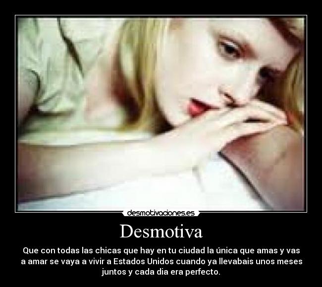 Desmotiva - Que con todas las chicas que hay en tu ciudad la única que amas y vas
a amar se vaya a vivir a Estados Unidos cuando ya llevabais unos meses
juntos y cada dia era perfecto.