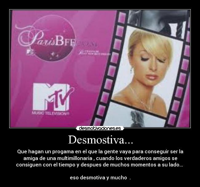 Desmostiva... - Que hagan un progama en el que la gente vaya para conseguir ser la
amiga de una multimillonaria , cuando los verdaderos amigos se
consiguen con el tiempo y despues de muchos momentos a su lado...
eso desmotiva y mucho .