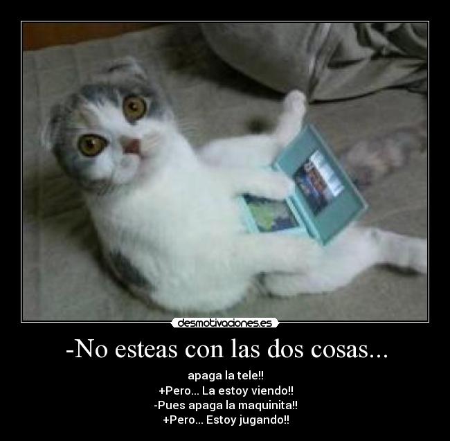 -No esteas con las dos cosas... - apaga la tele!!
+Pero... La estoy viendo!!
-Pues apaga la maquinita!!
+Pero... Estoy jugando!!