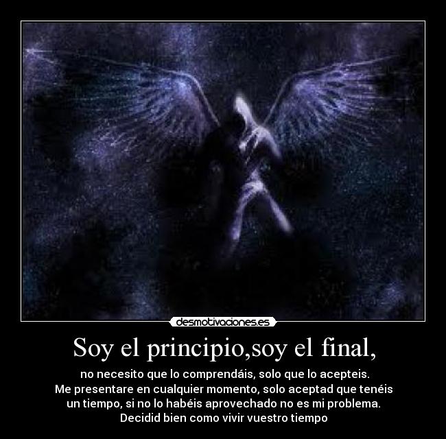 Soy el principio,soy el final, -  no necesito que lo comprendáis, solo que lo acepteis.
Me presentare en cualquier momento, solo aceptad que tenéis
un tiempo, si no lo habéis aprovechado no es mi problema.
Decidid bien como vivir vuestro tiempo