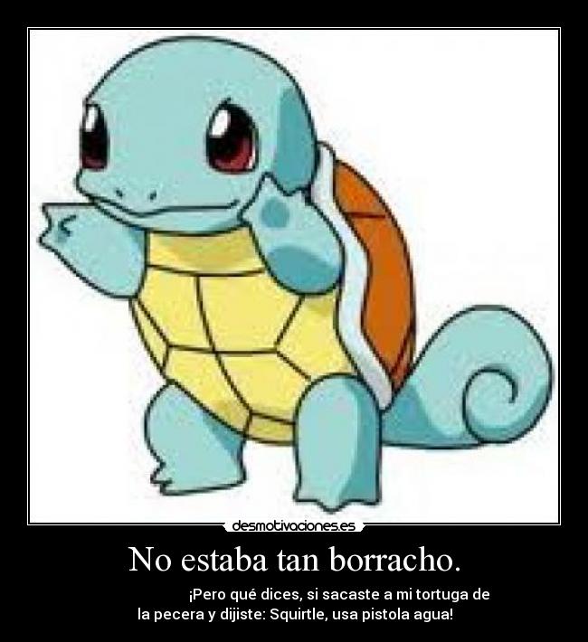 No estaba tan borracho. - ¡Pero qué dices, si sacaste a mi tortuga de
la pecera y dijiste: Squirtle, usa pistola agua!