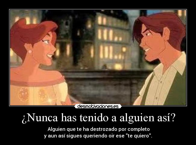 ¿Nunca has tenido a alguien así? - Alguien que te ha destrozado por completo
y aun así sigues queriendo oir ese te quiero.