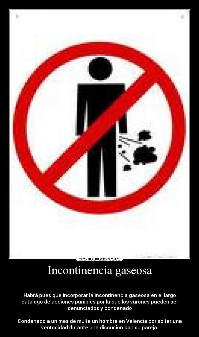 Incontinencia gaseosa -
Habrá pues que incorporar la incontinencia gaseosa en el largo
catálogo de acciones punibles por la que los varones pueden ser
denunciados y condenado
Condenado a un mes de multa un hombre en Valencia por soltar una
ventosidad durante una discusión con su pareja.