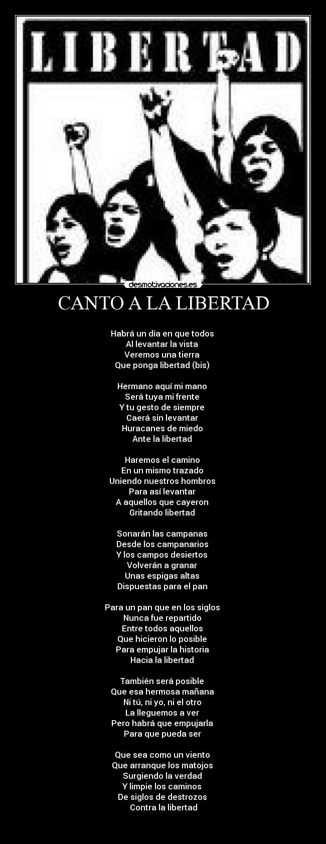 CANTO A LA LIBERTAD -
Habrá un día en que todos
Al levantar la vista
Veremos una tierra
Que ponga libertad (bis)
Hermano aquí mi mano
Será tuya mi frente
Y tu gesto de siempre
Caerá sin levantar
Huracanes de miedo
Ante la libertad
Haremos el camino
En un mismo trazado
Uniendo nuestros hombros
Para así levantar
A aquellos que cayeron
Gritando libertad
Sonarán las campanas
Desde los campanarios
Y los campos desiertos
Volverán a granar
Unas espigas altas
Dispuestas para el pan
Para un pan que en los siglos
Nunca fue repartido
Entre todos aquellos
Que hicieron lo posible
Para empujar la historia
Hacia la libertad
También será posible
Que esa hermosa mañana
Ni tú, ni yo, ni el otro
La lleguemos a ver
Pero habrá que empujarla
Para que pueda ser
Que sea como un viento
Que arranque los matojos
Surgiendo la verdad
Y limpie los caminos
De siglos de destrozos
Contra la libertad