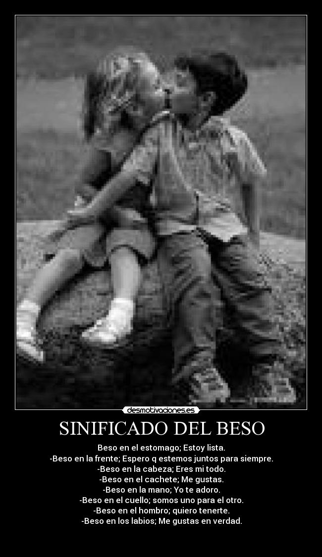 SINIFICADO DEL BESO - Beso en el estomago; Estoy lista.
-Beso en la frente; Espero q estemos juntos para siempre.
-Beso en la cabeza; Eres mi todo.
-Beso en el cachete; Me gustas.
-Beso en la mano; Yo te adoro.
-Beso en el cuello; somos uno para el otro.
-Beso en el hombro; quiero tenerte.
-Beso en los labios; Me gustas en verdad.

 