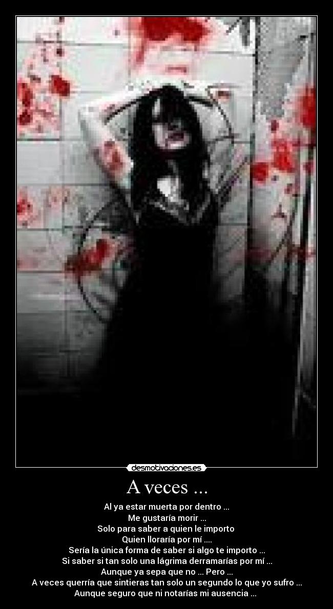 A veces ... - Al ya estar muerta por dentro ...
Me gustaría morir ...
Solo para saber a quien le importo 
Quien lloraría por mí ....
Sería la única forma de saber si algo te importo ...
Si saber si tan solo una lágrima derramarías por mí ...
Aunque ya sepa que no ... Pero ...
A veces querría que sintieras tan solo un segundo lo que yo sufro ...
Aunque seguro que ni notarías mi ausencia ... 