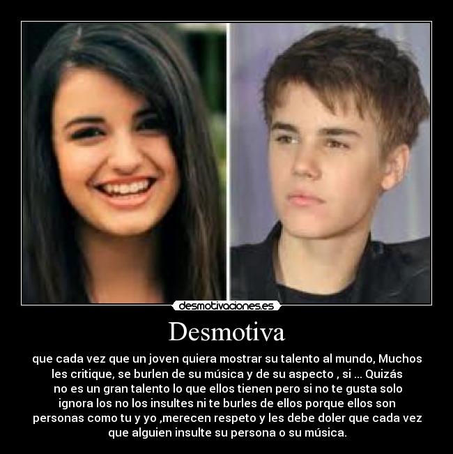 Desmotiva - que cada vez que un joven quiera mostrar su talento al mundo, Muchos
les critique, se burlen de su música y de su aspecto , si ... Quizás
no es un gran talento lo que ellos tienen pero si no te gusta solo
ignora los no los insultes ni te burles de ellos porque ellos son
personas como tu y yo ,merecen respeto y les debe doler que cada vez
que alguien insulte su persona o su música.