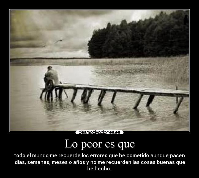 Lo peor es que - todo el mundo me recuerde los errores que he cometido aunque pasen
días, semanas, meses o años y no me recuerden las cosas buenas que
he hecho..