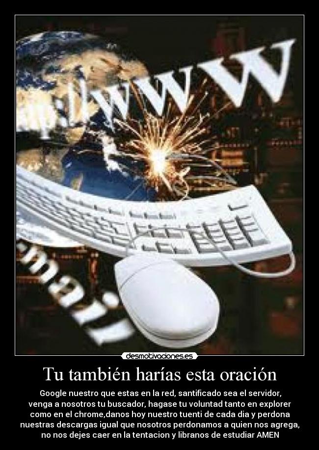 Tu también harías esta oración - Google nuestro que estas en la red, santificado sea el servidor,
venga a nosotros tu buscador, hagase tu voluntad tanto en explorer
como en el chrome,danos hoy nuestro tuenti de cada dia y perdona
nuestras descargas igual que nosotros perdonamos a quien nos agrega,
no nos dejes caer en la tentacion y libranos de estudiar AMEN