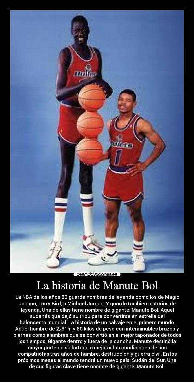 La historia de Manute Bol - La NBA de los años 80 guarda nombres de leyenda como los de Magic
Jonson, Larry Bird, o Michael Jordan. Y guarda también historias de
leyenda. Una de ellas tiene nombre de gigante: Manute Bol. Aquel
sudanés que dejó su tribu para convertirse en estrella del
baloncesto mundial. La historia de un salvaje en el primero mundo.
Aquel hombre de 2¿31m y 80 kilos de peso con interminables brazos y
piernas como alambres que se convirtió en el mejor taponador de todos
los tiempos. Gigante dentro y fuera de la cancha, Manute destinó la
mayor parte de su fortuna a mejorar las condiciones de sus
compatriotas tras años de hambre, destrucción y guerra civil. En los
próximos meses el mundo tendrá un nuevo país: Sudán del Sur. Una
de sus figuras clave tiene nombre de gigante. Manute Bol. 
