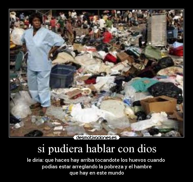 si pudiera hablar con dios - le diria: que haces hay arriba tocandote los huevos cuando
podias estar arreglando la pobreza y el hambre
que hay en este mundo