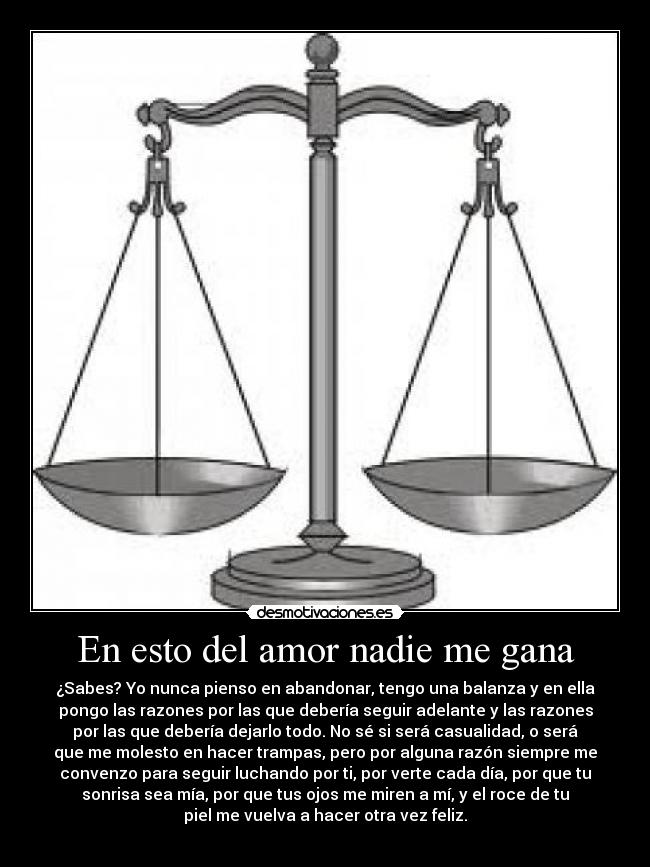 En esto del amor nadie me gana - ¿Sabes? Yo nunca pienso en abandonar, tengo una balanza y en ella
pongo las razones por las que debería seguir adelante y las razones
por las que debería dejarlo todo. No sé si será casualidad, o será
que me molesto en hacer trampas, pero por alguna razón siempre me
convenzo para seguir luchando por ti, por verte cada día, por que tu
sonrisa sea mía, por que tus ojos me miren a mí, y el roce de tu
piel me vuelva a hacer otra vez feliz.
