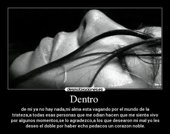 Dentro  - de mi ya no hay nada,mi alma esta vagando por el mundo de la
tristeza,a todas esas personas que me odian hacen que me sienta vivo
por algunos momentos,se lo agradezco,a los que desearon mi mal yo les
deseo el doble por haber echo pedacos un corazon noble.