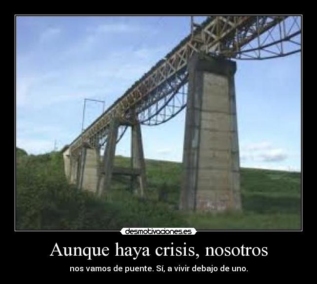 Aunque haya crisis, nosotros - nos vamos de puente. Sí, a vivir debajo de uno.