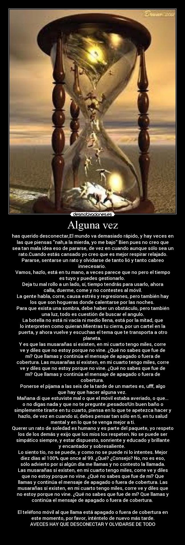 Alguna vez - has querido desconectar,El mundo va demasiado rápido, y hay veces en
las que piensas nah,a la mierda, yo me bajo Bien pues no creo que
sea tan mala idea eso de pararse, de vez en cuando aunque sólo sea un
rato.Cuando estás cansado yo creo que es mejor respirar relajado.
Pararse, sentarse un rato y olvidarse de tanto lió y tanto cabreo
innecesario. 
Vamos, hazlo, está en tu mano, a veces parece que no pero el tiempo
es tuyo y puedes gestionarlo. 
Deja tu mal rollo a un lado, sí, tiempo tendrás para usarlo, ahora
calla, duerme, come y no contestes al móvil.
La gente habla, corre, causa estrés y regresiones, pero también hay
los que son hogueras donde calentarse por las noches. 
Para que exista una sombra, debe haber un obstáculo, pero también
una luz, todo es cuestión de buscar el angulo.
La botella no está ni vacía ni medio llena, está por la mitad, que
lo interpreten como quieran.Mientras tu cierra, por un cartel en la
puerta, y ahora vuelve y escuchas el tema que te transporta a otro
planeta. 
Y es que las musarañas sí existen, en mi cuarto tengo miles, corre
ve y diles que no estoy porque no vine. ¿Qué no sabes que fue de
mí? Que llamas y continúa el mensaje de apagado o fuera de
cobertura. Las musarañas sí existen, en mi cuarto tengo miles, corre
ve y diles que no estoy porque no vine. ¿Qué no sabes que fue de
mí? Que llamas y continúa el mensaje de apagado o fuera de
cobertura. 
Ponerse el pijama a las seis de la tarde de un martes es, ufff, algo
que hay que hacer alguna vez. 
Mañana di que estuviste mal o que el móvil estaba averiado, o que...
o no digas nada y que no te pregunte ¡pesados!Un buen baño o
simplemente tirarte en tu cuarto, piensa en lo que te apetezca hacer y
hazlo, de vez en cuando sí, debes pensar tan sólo en ti, en tu salud
mental y en lo que te venga mejor a ti.
Querer un rato de soledad es humano y es parte del paquete, yo respeto
los de los demás y exijo que los míos los respeten. No se puede ser
simpático siempre, y estar dispuesto, sonriente y educado y brillante
y encantador y sobresaliente. 
Lo siento tío, no se puede, y como no se puede ni lo intentes. Mejor
diez días al 100% que once al 99. ¿Qué? ¿Consejo? No, no es eso,
sólo advierto por si algún día me llamas y no contesto la llamada.
Las musarañas sí existen, en mi cuarto tengo miles, corre ve y diles
que no estoy porque no vine. ¿Qué no sabes que fue de mí? Que
llamas y continúa el mensaje de apagado o fuera de cobertura. Las
musarañas sí existen, en mi cuarto tengo miles, corre ve y diles que
no estoy porque no vine. ¿Qué no sabes que fue de mí? Que llamas y
continúa el mensaje de apagado o fuera de cobertura. 

El teléfono móvil al que llama está apagado o fuera de cobertura en
este momento, por favor, inténtelo de nuevo más tarde.
AVECES HAY QUE DESCONECTAR Y OLVIDARSE DE TODO


