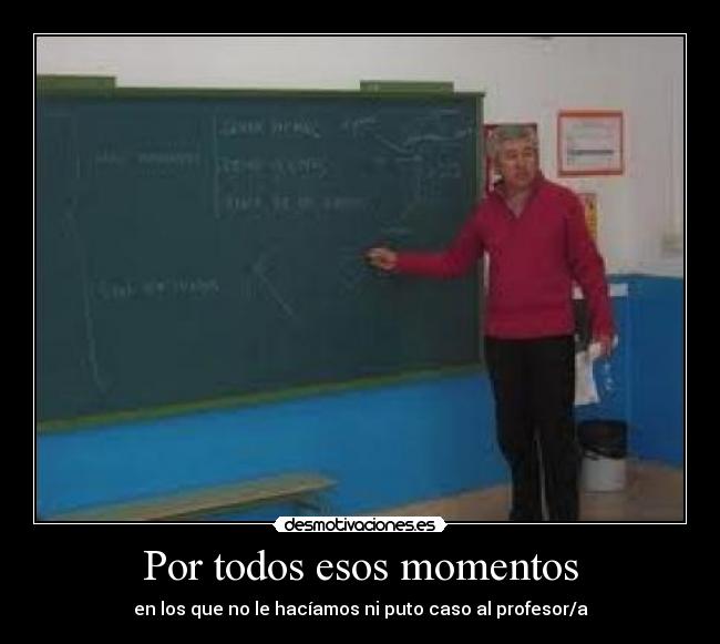Por todos esos momentos - en los que no le hacíamos ni puto caso al profesor/a