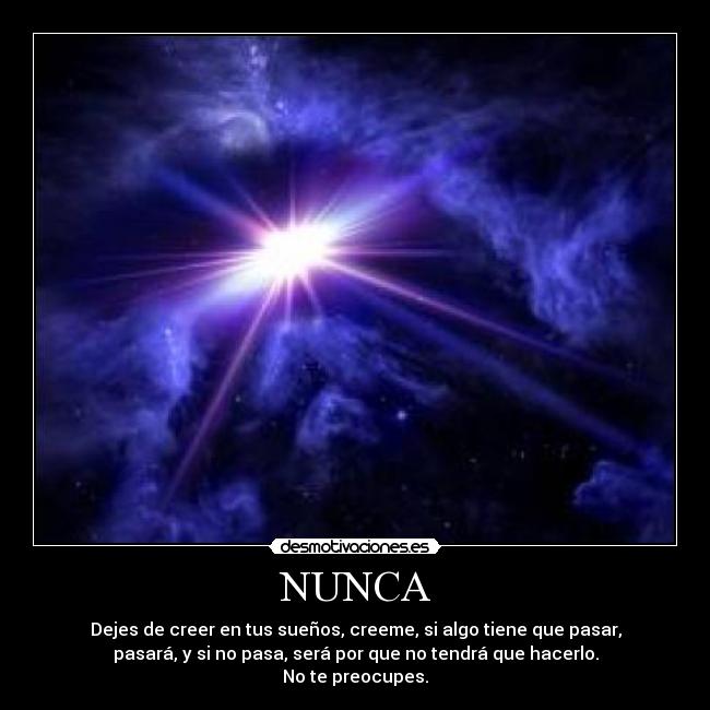 NUNCA - Dejes de creer en tus sueños, creeme, si algo tiene que pasar,
pasará, y si no pasa, será por que no tendrá que hacerlo.
No te preocupes.