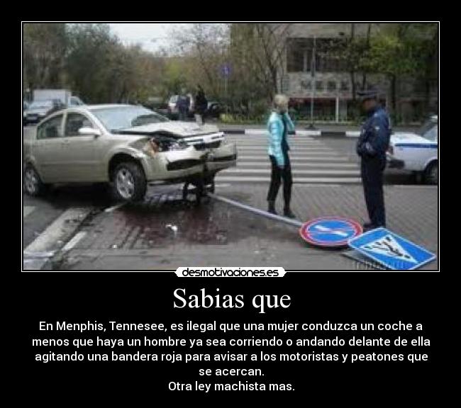 Sabias que - En Menphis, Tennesee, es ilegal que una mujer conduzca un coche a
menos que haya un hombre ya sea corriendo o andando delante de ella
agitando una bandera roja para avisar a los motoristas y peatones que
se acercan.
Otra ley machista mas.