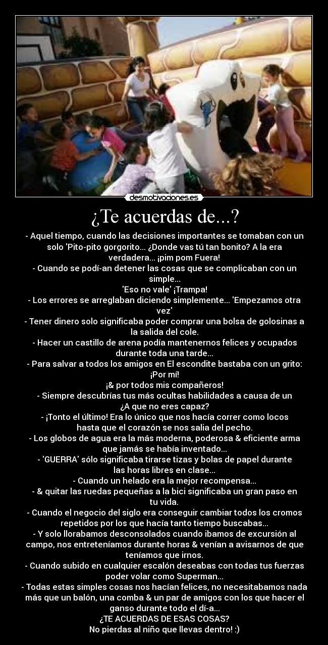 ¿Te acuerdas de...? - - Aquel tiempo, cuando las decisiones importantes se tomaban con un
solo Pito-pito gorgorito... ¿Donde vas tú tan bonito? A la era
verdadera... ¡pim pom Fuera!
- Cuando se podían detener las cosas que se complicaban con un
simple...
Eso no vale ¡Trampa!
- Los errores se arreglaban diciendo simplemente... Empezamos otra
vez
- Tener dinero solo significaba poder comprar una bolsa de golosinas a
la salida del cole.
- Hacer un castillo de arena podía mantenernos felices y ocupados
durante toda una tarde...
- Para salvar a todos los amigos en El escondite bastaba con un grito:
¡Por mí!
¡& por todos mis compañeros!
- Siempre descubrías tus más ocultas habilidades a causa de un
¿A que no eres capaz?
- ¡Tonto el último! Era lo único que nos hacía correr como locos
hasta que el corazón se nos salia del pecho.
- Los globos de agua era la más moderna, poderosa & eficiente arma
que jamás se había inventado...
- GUERRA sólo significaba tirarse tizas y bolas de papel durante
las horas libres en clase...
- Cuando un helado era la mejor recompensa...
- & quitar las ruedas pequeñas a la bici significaba un gran paso en
tu vida.
- Cuando el negocio del siglo era conseguir cambiar todos los cromos
repetidos por los que hacía tanto tiempo buscabas...
- Y solo llorabamos desconsolados cuando ibamos de excursión al
campo, nos entreteníamos durante horas & venían a avisarnos de que
teníamos que irnos.
- Cuando subido en cualquier escalón deseabas con todas tus fuerzas
poder volar como Superman...
- Todas estas simples cosas nos hacían felices, no necesitabamos nada
más que un balón, una comba & un par de amigos con los que hacer el
ganso durante todo el día...
¿TE ACUERDAS DE ESAS COSAS?
No pierdas al niño que llevas dentro! :)