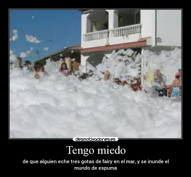 Tengo miedo - de que alguien eche tres gotas de fairy en el mar, y se inunde el mundo de espuma