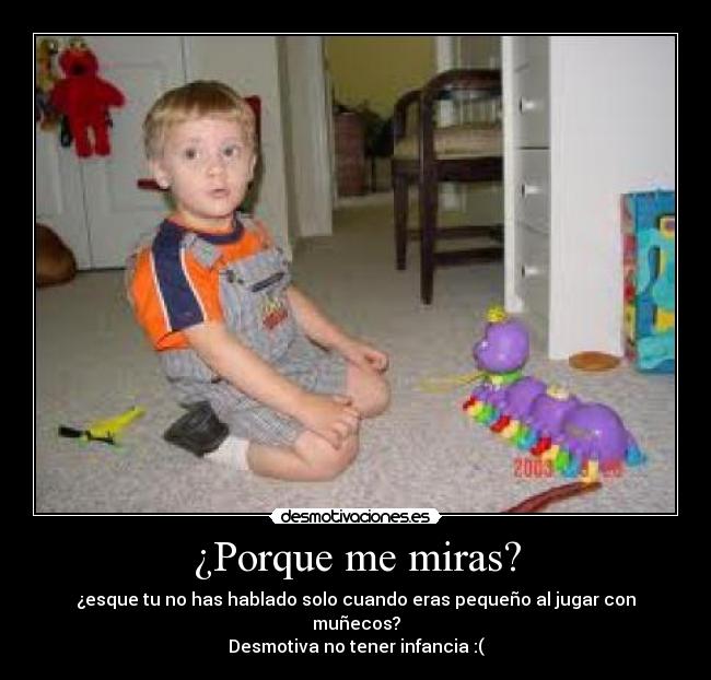 ¿Porque me miras? - ¿esque tu no has hablado solo cuando eras pequeño al jugar con muñecos?
Desmotiva no tener infancia :(