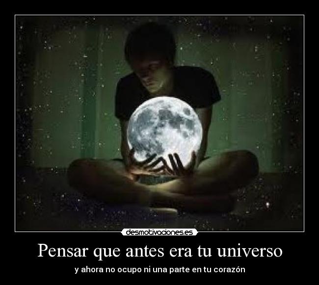 Pensar que antes era tu universo - y ahora no ocupo ni una parte en tu corazón