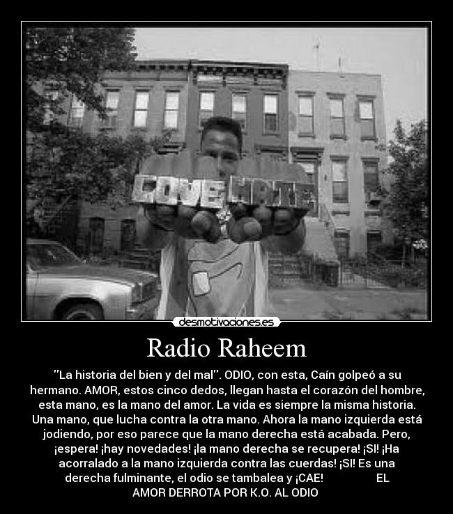 Radio Raheem - La historia del bien y del mal. ODIO, con esta, Caín golpeó a su
hermano. AMOR, estos cinco dedos, llegan hasta el corazón del hombre,
esta mano, es la mano del amor. La vida es siempre la misma historia.
Una mano, que lucha contra la otra mano. Ahora la mano izquierda está
jodiendo, por eso parece que la mano derecha está acabada. Pero,
¡espera! ¡hay novedades! ¡la mano derecha se recupera! ¡SI! ¡Ha
acorralado a la mano izquierda contra las cuerdas! ¡SI! Es una
derecha fulminante, el odio se tambalea y ¡CAE! EL
AMOR DERROTA POR K.O. AL ODIO