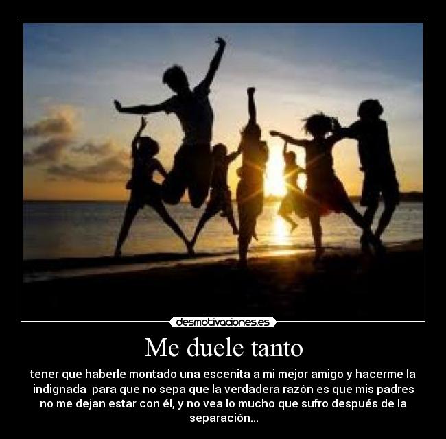 Me duele tanto - tener que haberle montado una escenita a mi mejor amigo y hacerme la
indignada para que no sepa que la verdadera razón es que mis padres
no me dejan estar con él, y no vea lo mucho que sufro después de la
separación...