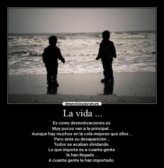 La vida ... - Es como desmotivaciones.es 
Muy pocos van a la principal ...
Aunque hay muchos en la cola mejores que ellos ...
Pero ante su desaparición ...
Todos se acaban olvidando .
Lo que importa es a cuanta gente 
le han llegado ...
A cuanta gente le han importado. 