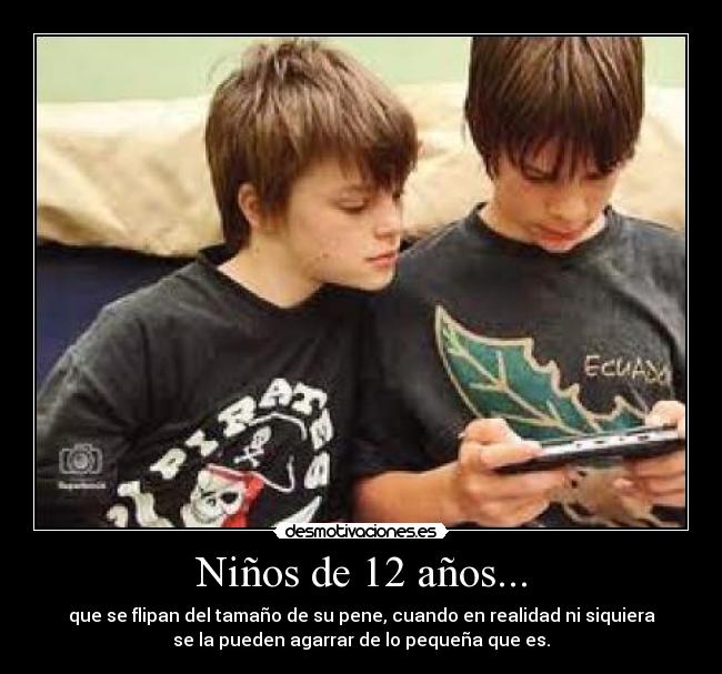 Niños de 12 años... - que se flipan del tamaño de su pene, cuando en realidad ni siquiera
se la pueden agarrar de lo pequeña que es.