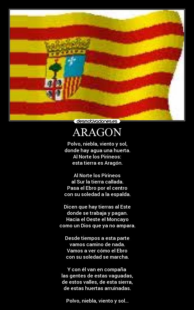 ARAGON - Polvo, niebla, viento y sol,
donde hay agua una huerta.
Al Norte los Pirineos:
esta tierra es Aragón.
Al Norte los Pirineos
al Sur la tierra callada.
Pasa el Ebro por el centro
con su soledad a la espalda.
Dicen que hay tierras al Este
donde se trabaja y pagan.
Hacia el Oeste el Moncayo
como un Dios que ya no ampara.
Desde tiempos a esta parte
vamos camino de nada.
Vamos a ver cómo el Ebro
con su soledad se marcha.
Y con él van en compaña
las gentes de estas vaguadas,
de estos valles, de esta sierra,
de estas huertas arruinadas.
Polvo, niebla, viento y sol...