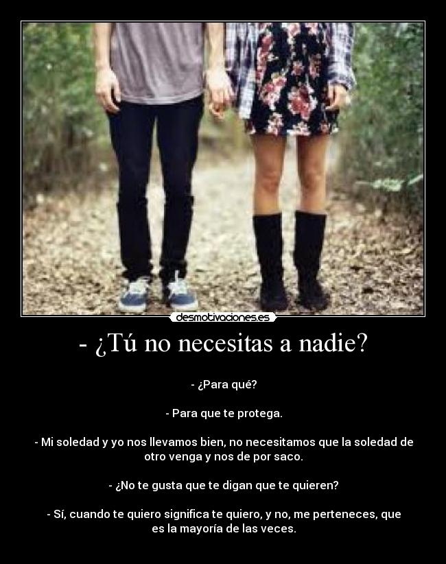  - ¿Tú no necesitas a nadie?  - 
- ¿Para qué?

- Para que te protega.

- Mi soledad y yo nos llevamos bien, no necesitamos que la soledad de
otro venga y nos de por saco.

- ¿No te gusta que te digan que te quieren?

- Sí, cuando te quiero significa te quiero, y no, me perteneces, que
es la mayoría de las veces.
