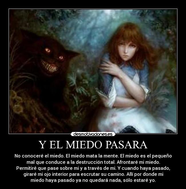 Y EL MIEDO PASARA - No conoceré el miedo. El miedo mata la mente. El miedo es el pequeño
mal que conduce a la destrucción total. Afrontaré mi miedo.
Permitiré que pase sobre mi y a través de mi. Y cuando haya pasado,
giraré mi ojo interior para escrutar su camino. Allí por donde mi
miedo haya pasado ya no quedará nada, sólo estaré yo.