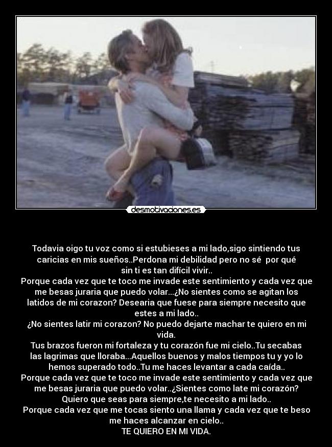    - Todavia oigo tu voz como si estubieses a mi lado,sigo sintiendo tus
caricias en mis sueños..Perdona mi debilidad pero no sé  por qué
sin ti es tan difícil vivir..
Porque cada vez que te toco me invade este sentimiento y cada vez que
me besas juraria que puedo volar...¿No sientes como se agitan los
latidos de mi corazon? Desearia que fuese para siempre necesito que
estes a mi lado..
¿No sientes latir mi corazon? No puedo dejarte machar te quiero en mi
vida.
Tus brazos fueron mi fortaleza y tu corazón fue mi cielo..Tu secabas
las lagrimas que lloraba...Aquellos buenos y malos tiempos tu y yo lo
hemos superado todo..Tu me haces levantar a cada caída..
Porque cada vez que te toco me invade este sentimiento y cada vez que
me besas juraria que puedo volar..¿Sientes como late mi corazón?
Quiero que seas para siempre,te necesito a mi lado..
Porque cada vez que me tocas siento una llama y cada vez que te beso
me haces alcanzar en cielo..
TE QUIERO EN MI VIDA.