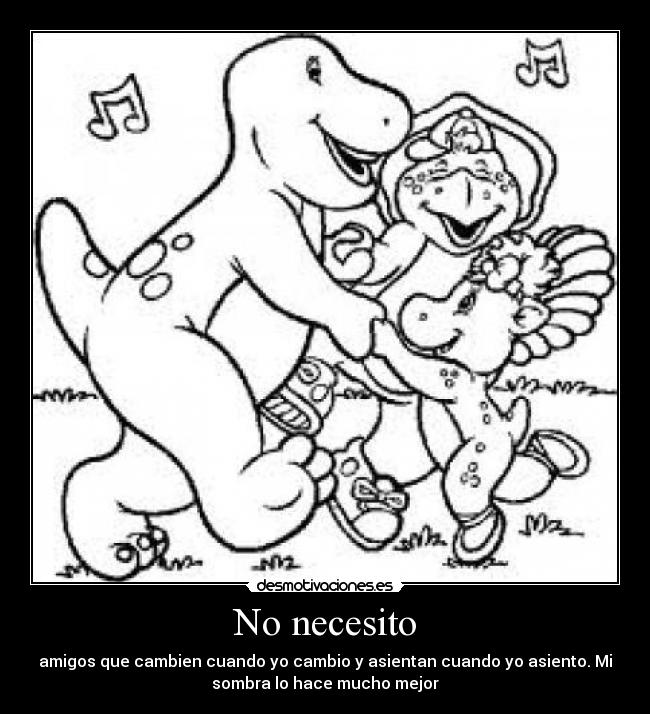 No necesito - amigos que cambien cuando yo cambio y asientan cuando yo asiento. Mi
sombra lo hace mucho mejor